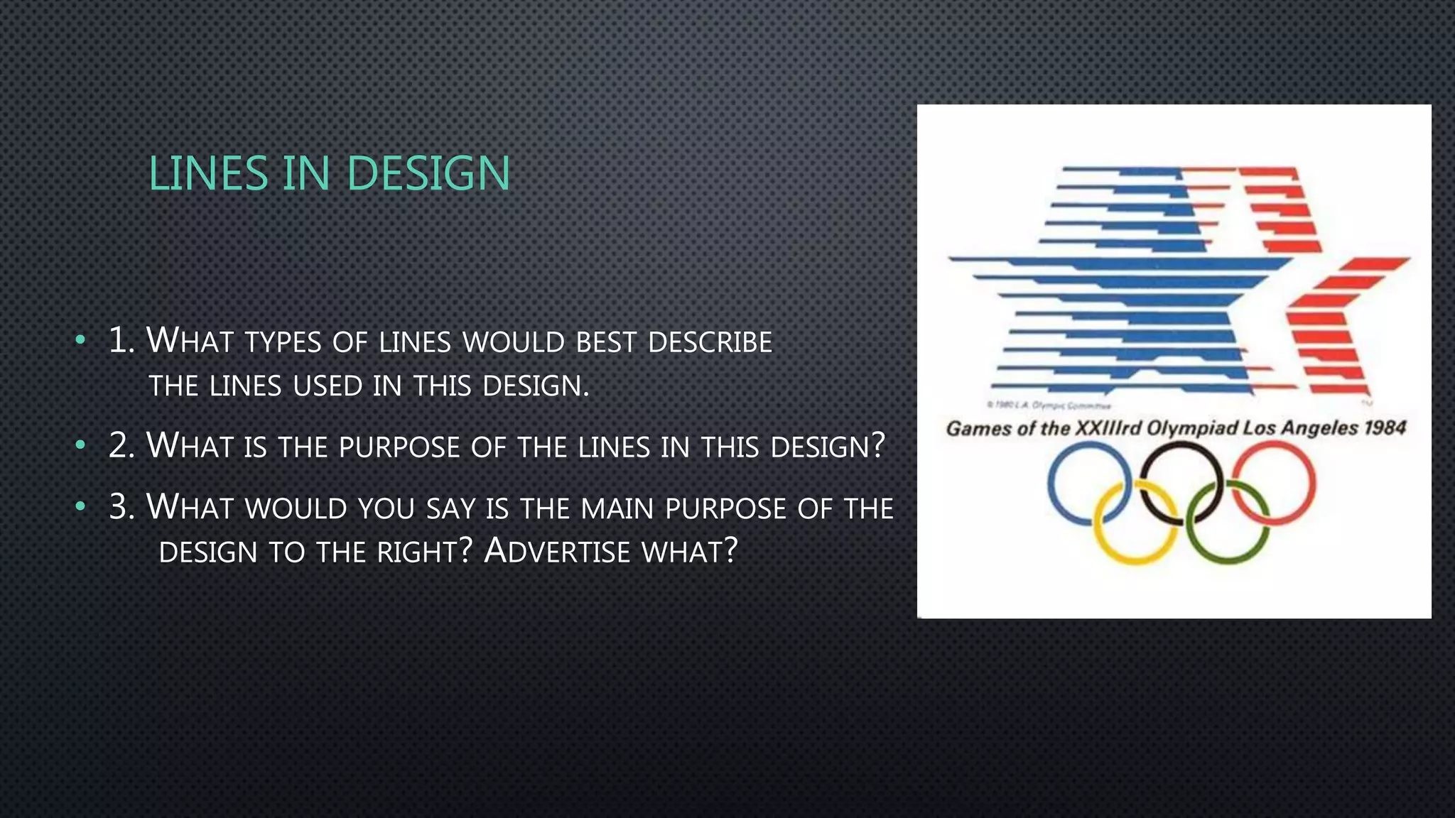 LINES IN DESIGN
• 1. WHAT TYPES OF LINES WOULD BEST DESCRIBE
THE LINES USED IN THIS DESIGN.
• 2. WHAT IS THE PURPOSE OF THE LINES IN THIS DESIGN?
• 3. WHAT WOULD YOU SAY IS THE MAIN PURPOSE OF THE
DESIGN TO THE RIGHT? ADVERTISE WHAT?
 