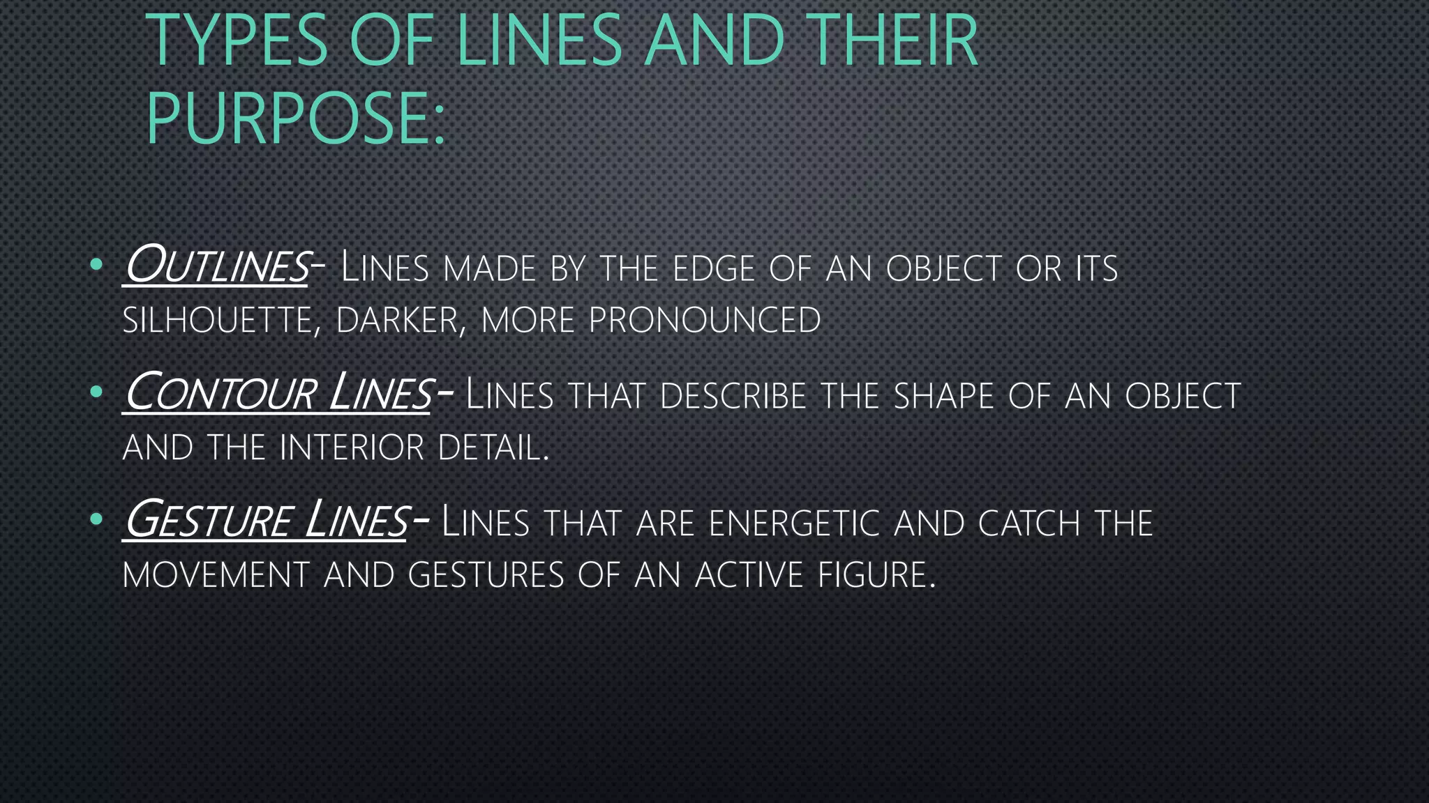 TYPES OF LINES AND THEIR
PURPOSE:
• OUTLINES- LINES MADE BY THE EDGE OF AN OBJECT OR ITS
SILHOUETTE, DARKER, MORE PRONOUNCED
• CONTOUR LINES- LINES THAT DESCRIBE THE SHAPE OF AN OBJECT
AND THE INTERIOR DETAIL.
• GESTURE LINES- LINES THAT ARE ENERGETIC AND CATCH THE
MOVEMENT AND GESTURES OF AN ACTIVE FIGURE.
 