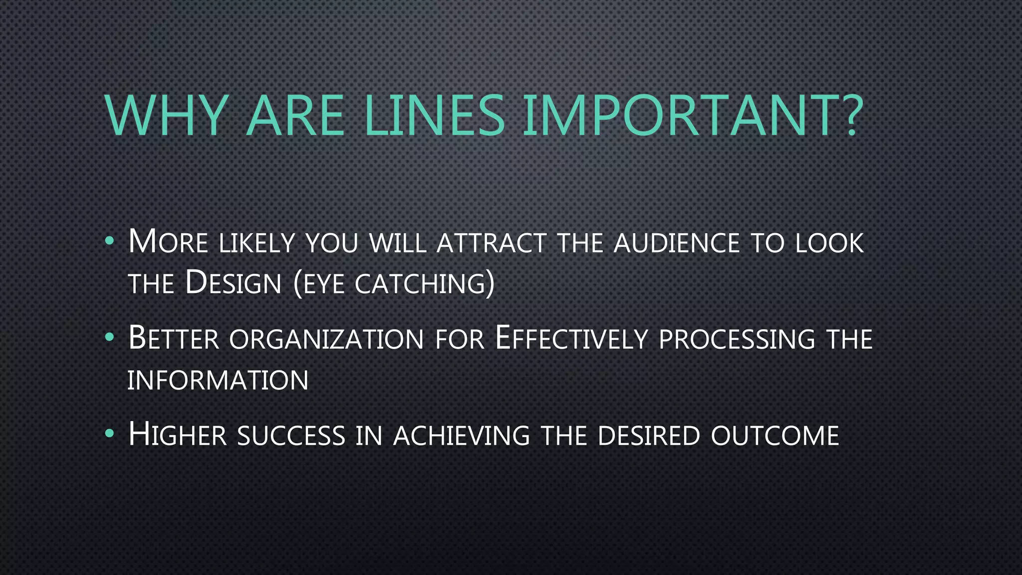 WHY ARE LINES IMPORTANT?
• MORE LIKELY YOU WILL ATTRACT THE AUDIENCE TO LOOK
THE DESIGN (EYE CATCHING)
• BETTER ORGANIZATION FOR EFFECTIVELY PROCESSING THE
INFORMATION
• HIGHER SUCCESS IN ACHIEVING THE DESIRED OUTCOME
 