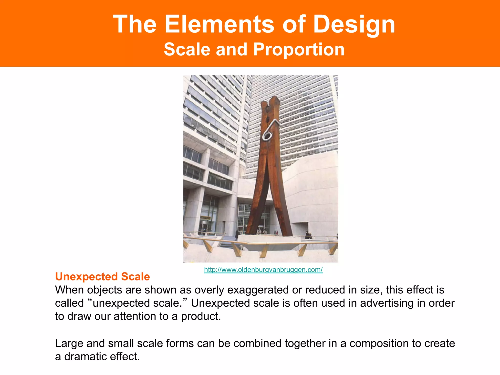 The Elements of Design
                     Scale and Proportion




                             http://www.oldenburgvanbruggen.com/
Unexpected Scale
When objects are shown as overly exaggerated or reduced in size, this effect is
called unexpected scale. Unexpected scale is often used in advertising in order
to draw our attention to a product.

Large and small scale forms can be combined together in a composition to create
a dramatic effect.	

 