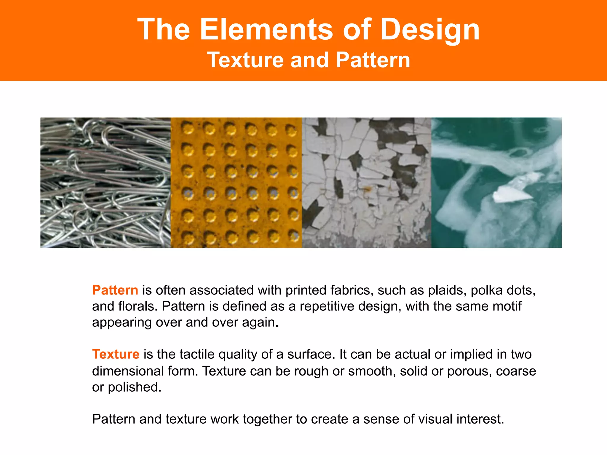 The Elements of Design
                    Texture and Pattern




Pattern is often associated with printed fabrics, such as plaids, polka dots,
and florals. Pattern is defined as a repetitive design, with the same motif
appearing over and over again.

Texture is the tactile quality of a surface. It can be actual or implied in two
dimensional form. Texture can be rough or smooth, solid or porous, coarse
or polished.

Pattern and texture work together to create a sense of visual interest.
 