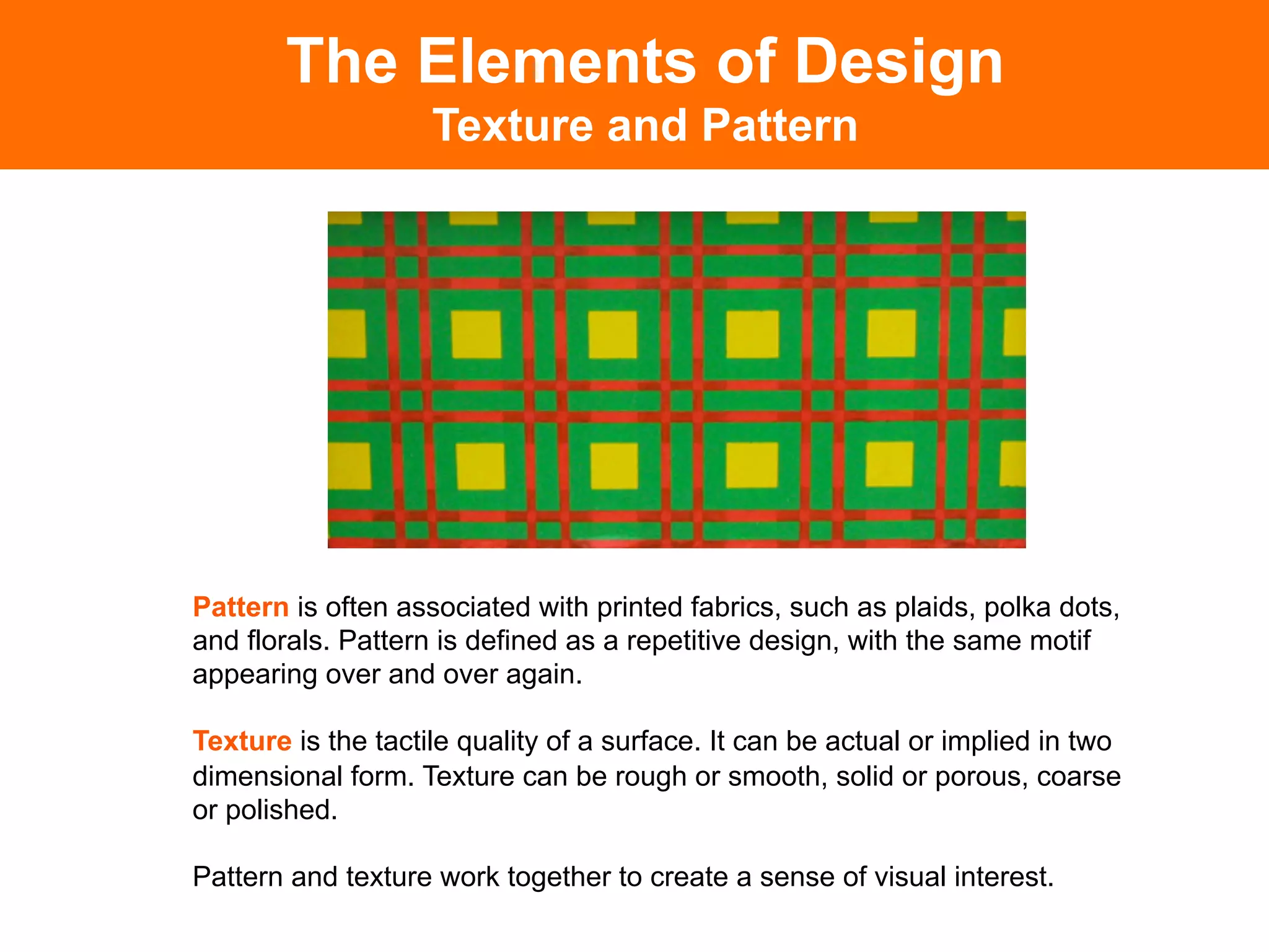 The Elements of Design
                    Texture and Pattern




Pattern is often associated with printed fabrics, such as plaids, polka dots,
and florals. Pattern is defined as a repetitive design, with the same motif
appearing over and over again.

Texture is the tactile quality of a surface. It can be actual or implied in two
dimensional form. Texture can be rough or smooth, solid or porous, coarse
or polished.

Pattern and texture work together to create a sense of visual interest.
 