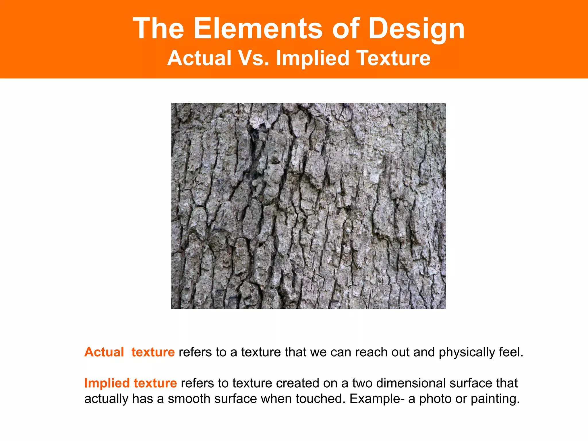 The Elements of Design
              Actual Vs. Implied Texture




Actual texture refers to a texture that we can reach out and physically feel.

Implied texture refers to texture created on a two dimensional surface that
actually has a smooth surface when touched. Example- a photo or painting.
 