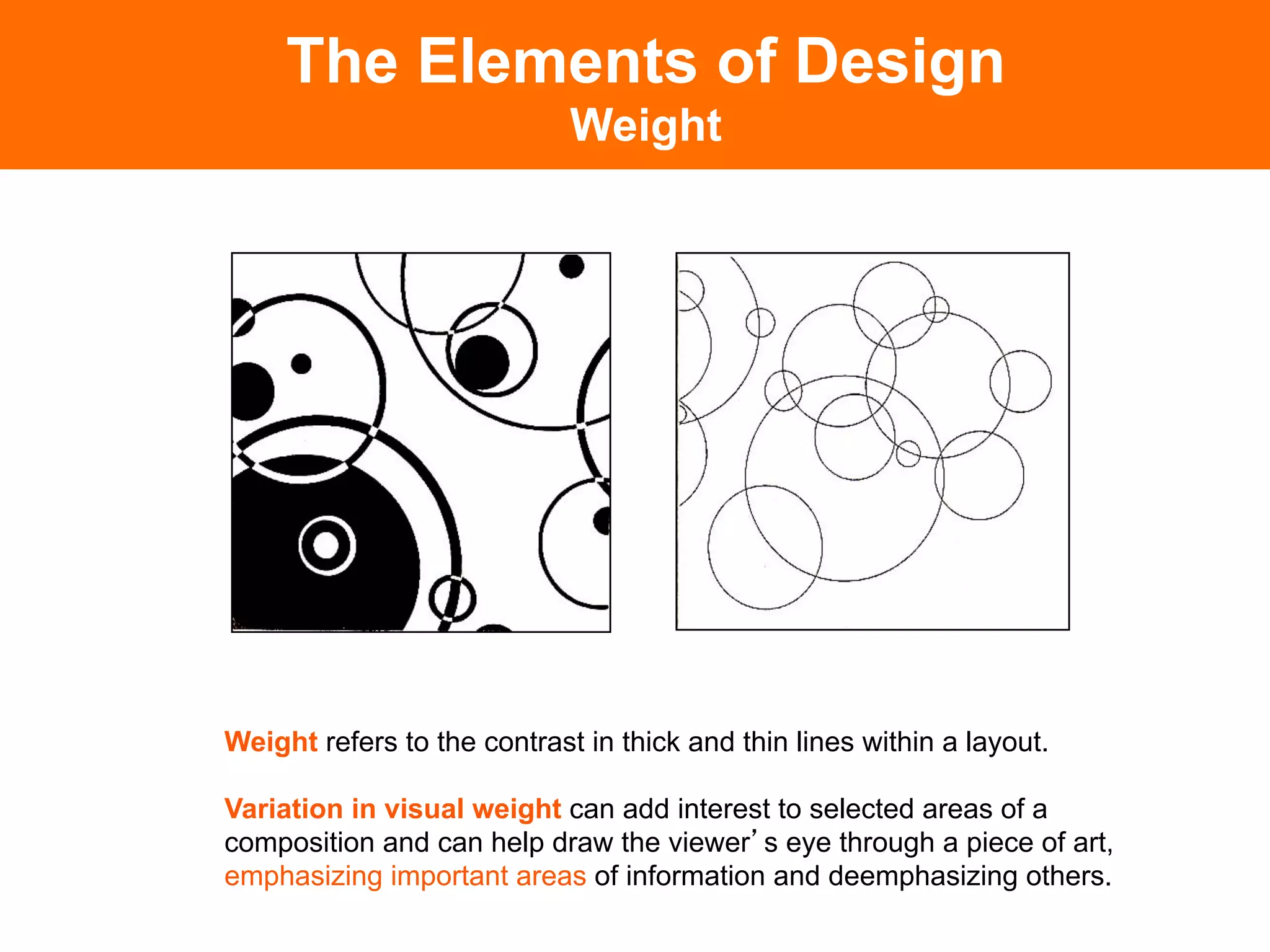 The Elements of Design
                             Weight




Weight refers to the contrast in thick and thin lines within a layout.

Variation in visual weight can add interest to selected areas of a
composition and can help draw the viewer s eye through a piece of art,
emphasizing important areas of information and deemphasizing others.	

 