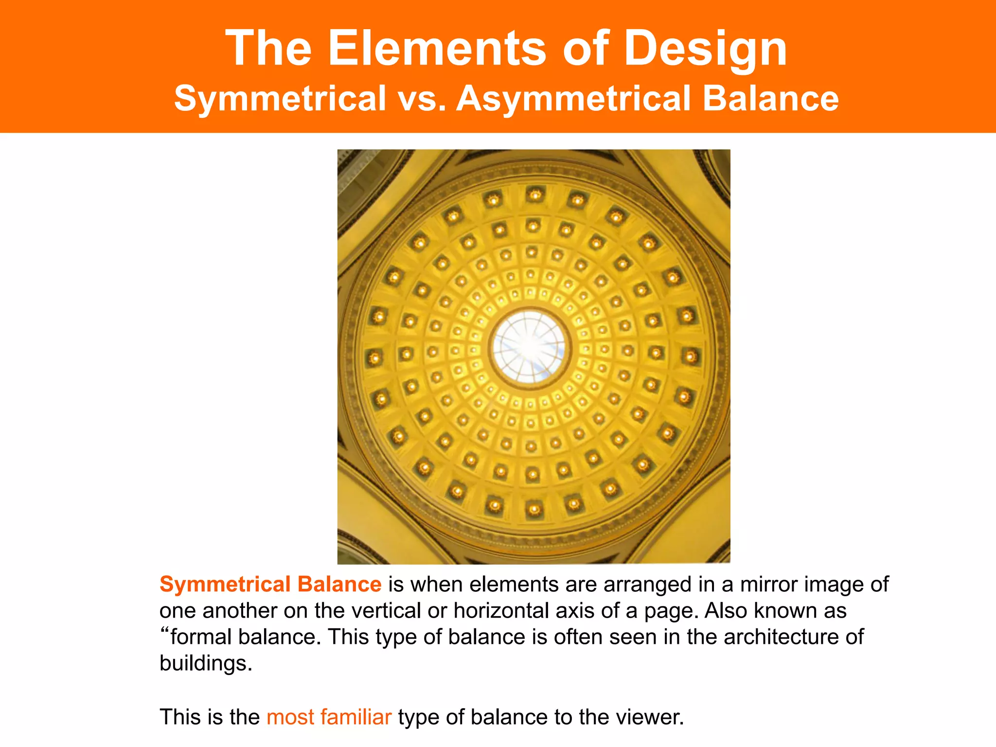 The Elements of Design
 Symmetrical vs. Asymmetrical Balance




Symmetrical Balance is when elements are arranged in a mirror image of
one another on the vertical or horizontal axis of a page. Also known as
 formal balance. This type of balance is often seen in the architecture of
buildings.

This is the most familiar type of balance to the viewer.	

 