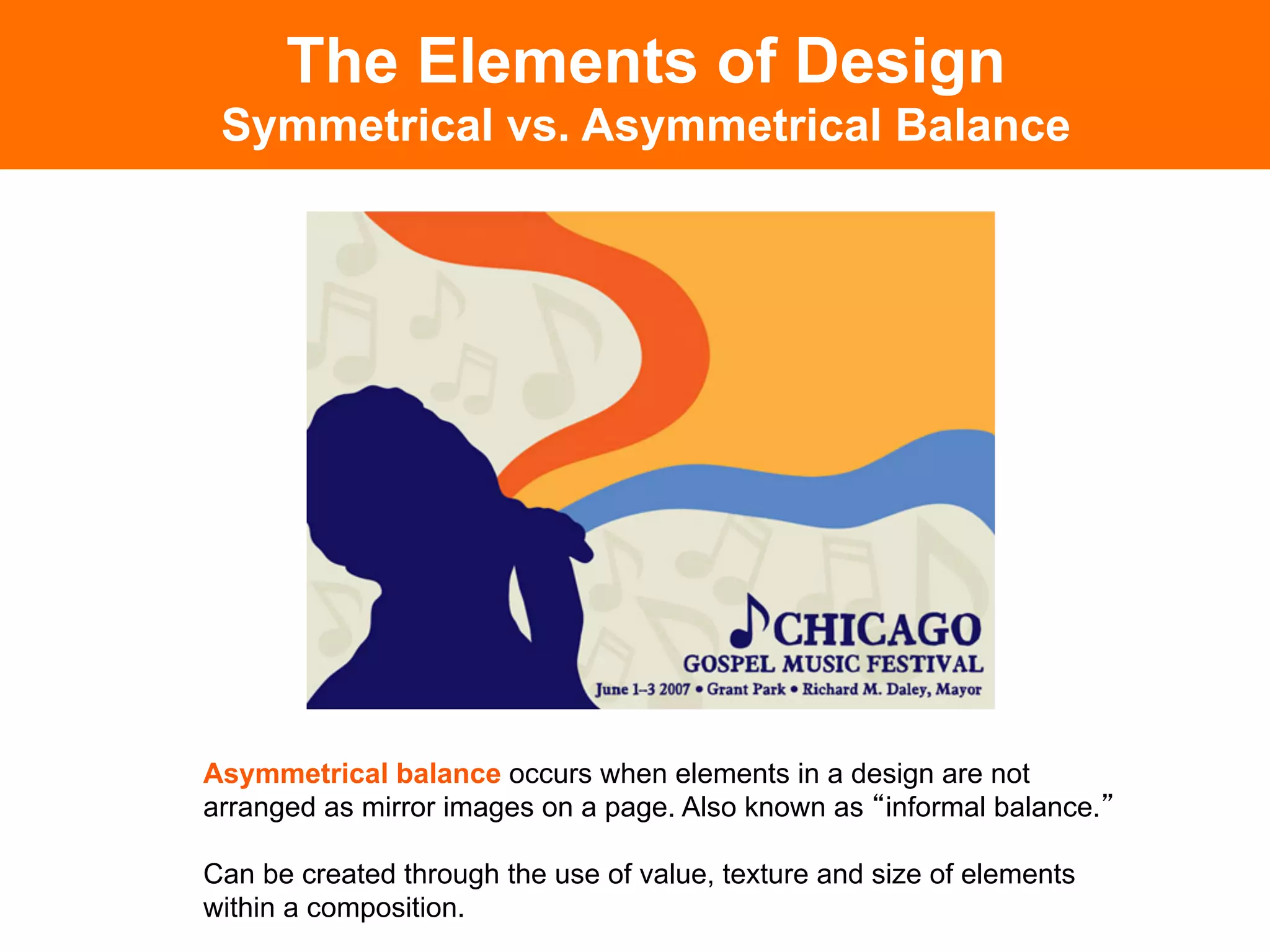 The Elements of Design
 Symmetrical vs. Asymmetrical Balance




Asymmetrical balance occurs when elements in a design are not
arranged as mirror images on a page. Also known as informal balance.

Can be created through the use of value, texture and size of elements
within a composition.
 