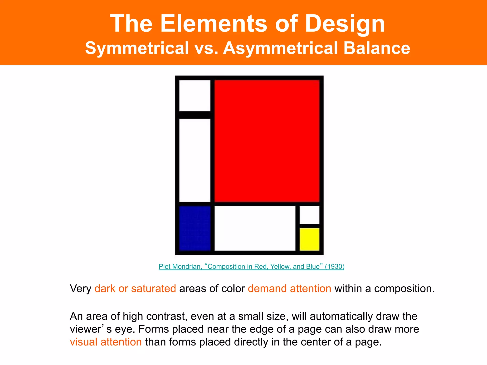 The Elements of Design
   Symmetrical vs. Asymmetrical Balance




                   Piet Mondrian, Composition in Red, Yellow, and Blue (1930)


Very dark or saturated areas of color demand attention within a composition.

An area of high contrast, even at a small size, will automatically draw the
viewer s eye. Forms placed near the edge of a page can also draw more
visual attention than forms placed directly in the center of a page.	

 