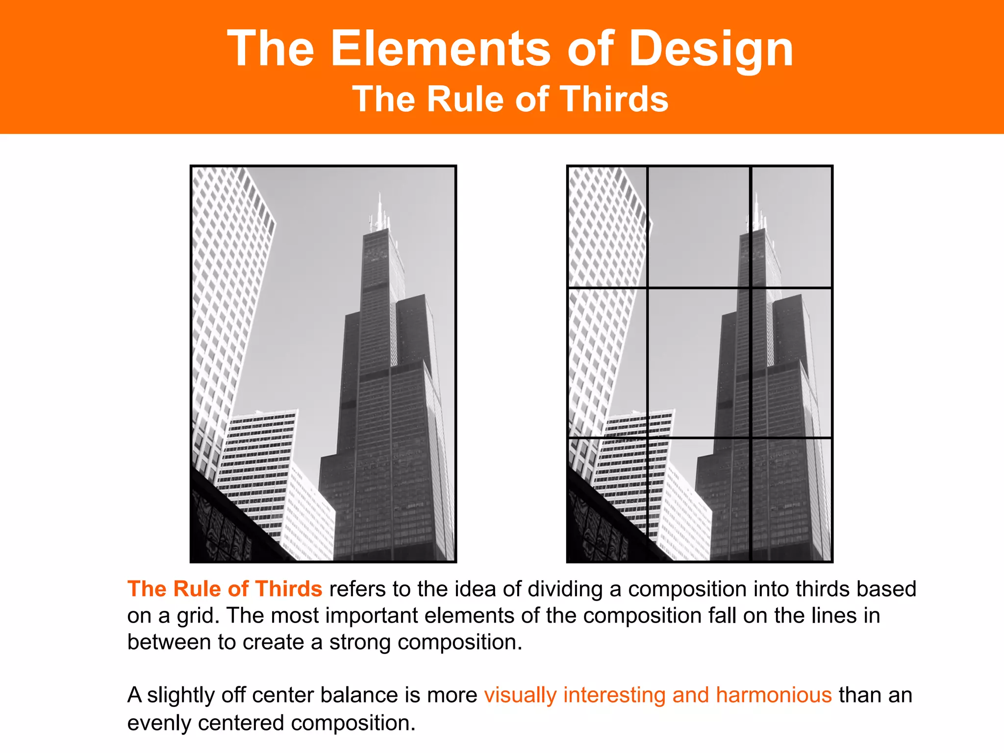 The Elements of Design
                       The Rule of Thirds




The Rule of Thirds refers to the idea of dividing a composition into thirds based
on a grid. The most important elements of the composition fall on the lines in
between to create a strong composition.

A slightly off center balance is more visually interesting and harmonious than an
evenly centered composition.
 