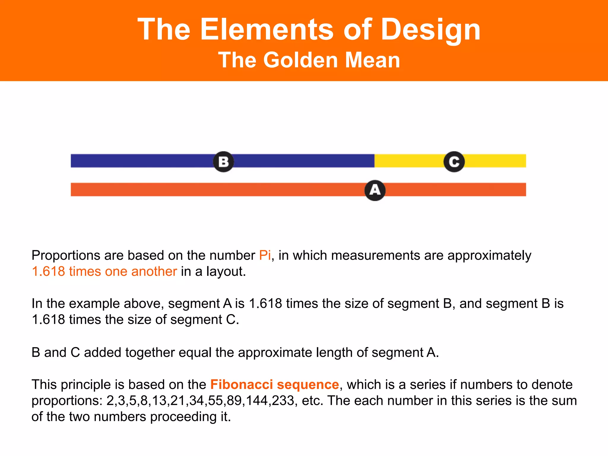 The Elements of Design
                               The Golden Mean




Proportions are based on the number Pi, in which measurements are approximately
1.618 times one another in a layout.

In the example above, segment A is 1.618 times the size of segment B, and segment B is
1.618 times the size of segment C.

B and C added together equal the approximate length of segment A.

This principle is based on the Fibonacci sequence, which is a series if numbers to denote
proportions: 2,3,5,8,13,21,34,55,89,144,233, etc. The each number in this series is the sum
of the two numbers proceeding it.
 