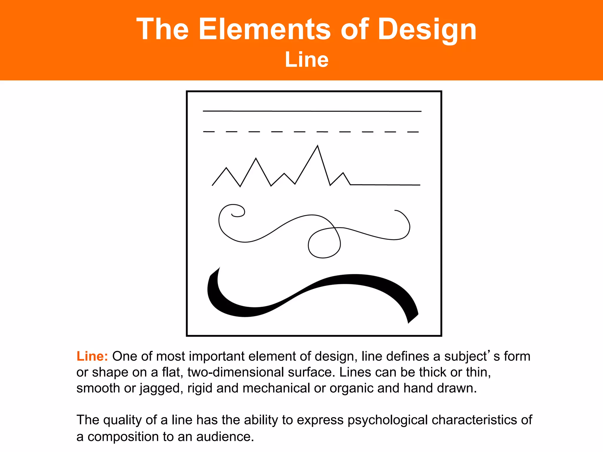 The Elements of Design
                                    Line




Line: One of most important element of design, line defines a subject s form
or shape on a flat, two-dimensional surface. Lines can be thick or thin,
smooth or jagged, rigid and mechanical or organic and hand drawn.

The quality of a line has the ability to express psychological characteristics of
a composition to an audience.	

 