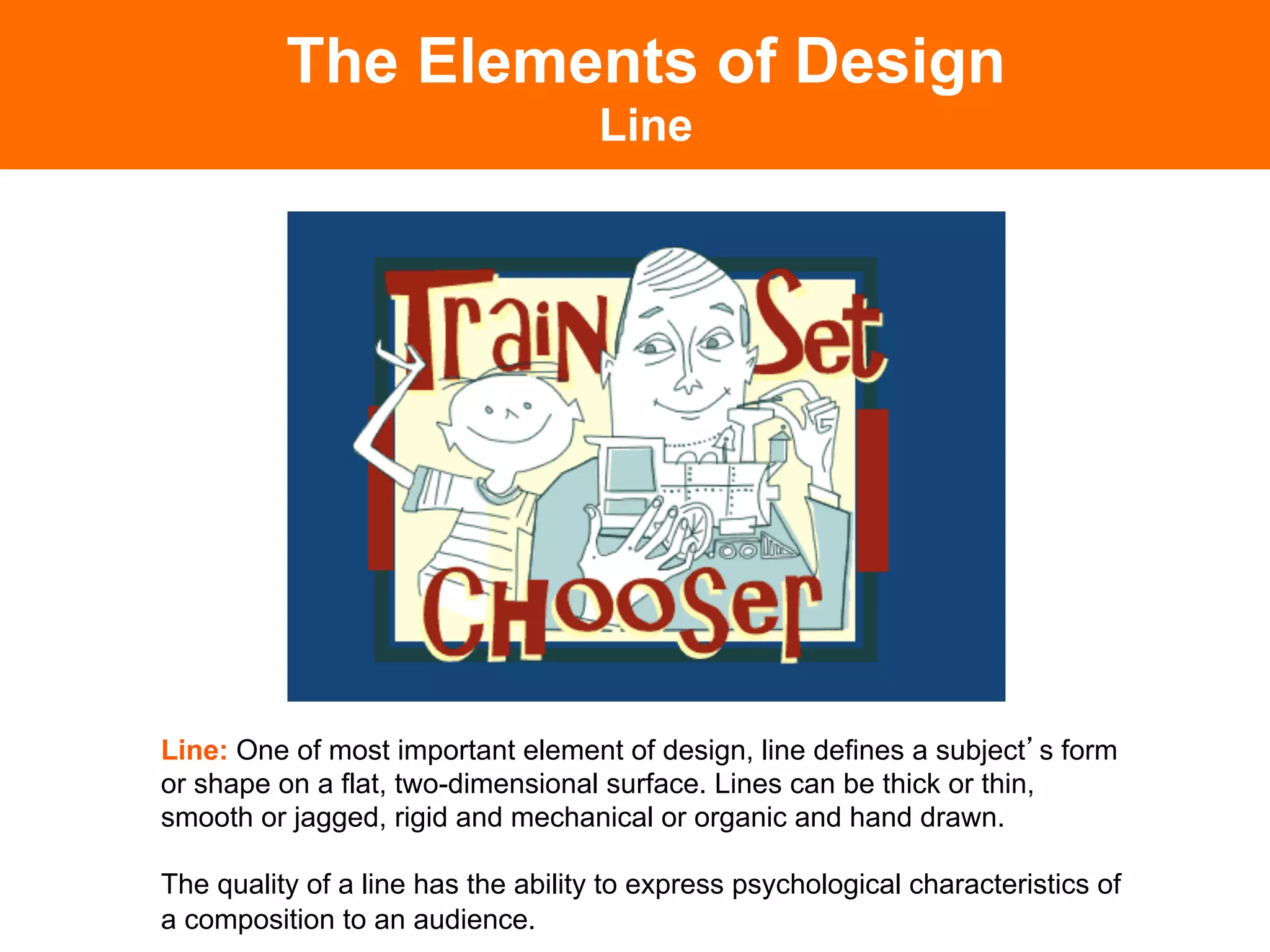 The Elements of Design
                                    Line




Line: One of most important element of design, line defines a subject s form
or shape on a flat, two-dimensional surface. Lines can be thick or thin,
smooth or jagged, rigid and mechanical or organic and hand drawn.

The quality of a line has the ability to express psychological characteristics of
a composition to an audience.	

 