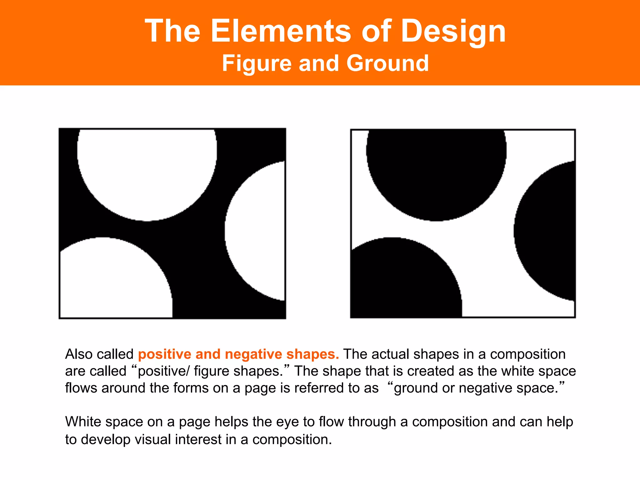 The Elements of Design
                        Figure and Ground




Also called positive and negative shapes. The actual shapes in a composition
are called positive/ figure shapes. The shape that is created as the white space
flows around the forms on a page is referred to as ground or negative space.

White space on a page helps the eye to flow through a composition and can help
to develop visual interest in a composition.	

 