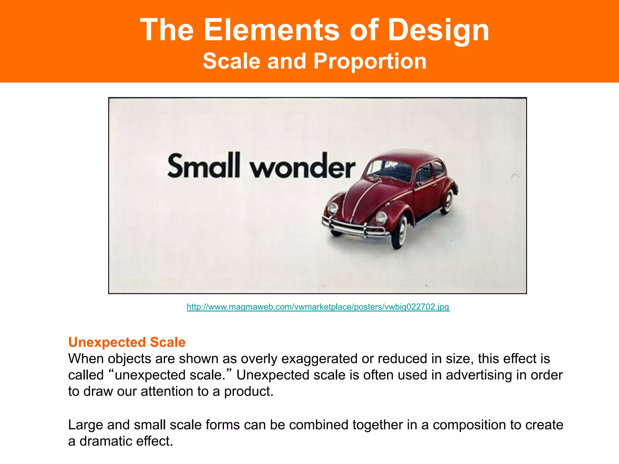 The Elements of Design
                     Scale and Proportion




                  http://www.magmaweb.com/vwmarketplace/posters/vwbig022702.jpg



Unexpected Scale
When objects are shown as overly exaggerated or reduced in size, this effect is
called unexpected scale. Unexpected scale is often used in advertising in order
to draw our attention to a product.

Large and small scale forms can be combined together in a composition to create
a dramatic effect.	

 