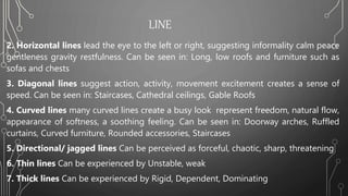 LINE
2. Horizontal lines lead the eye to the left or right, suggesting informality calm peace
gentleness gravity restfulness. Can be seen in: Long, low roofs and furniture such as
sofas and chests
3. Diagonal lines suggest action, activity, movement excitement creates a sense of
speed. Can be seen in: Staircases, Cathedral ceilings, Gable Roofs
4. Curved lines many curved lines create a busy look represent freedom, natural flow,
appearance of softness, a soothing feeling. Can be seen in: Doorway arches, Ruffled
curtains, Curved furniture, Rounded accessories, Staircases
5. Directional/ jagged lines Can be perceived as forceful, chaotic, sharp, threatening
6. Thin lines Can be experienced by Unstable, weak
7. Thick lines Can be experienced by Rigid, Dependent, Dominating
 