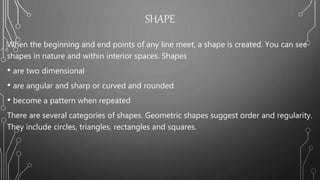 SHAPE
When the beginning and end points of any line meet, a shape is created. You can see
shapes in nature and within interior spaces. Shapes
• are two dimensional
• are angular and sharp or curved and rounded
• become a pattern when repeated
There are several categories of shapes. Geometric shapes suggest order and regularity.
They include circles, triangles, rectangles and squares.
 