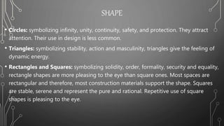 SHAPE
• Circles: symbolizing infinity, unity, continuity, safety, and protection. They attract
attention. Their use in design is less common.
• Triangles: symbolizing stability, action and masculinity, triangles give the feeling of
dynamic energy.
• Rectangles and Squares: symbolizing solidity, order, formality, security and equality,
rectangle shapes are more pleasing to the eye than square ones. Most spaces are
rectangular and therefore, most construction materials support the shape. Squares
are stable, serene and represent the pure and rational. Repetitive use of square
shapes is pleasing to the eye.
 