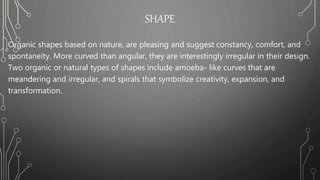 SHAPE
Organic shapes based on nature, are pleasing and suggest constancy, comfort, and
spontaneity. More curved than angular, they are interestingly irregular in their design.
Two organic or natural types of shapes include amoeba- like curves that are
meandering and irregular, and spirals that symbolize creativity, expansion, and
transformation.
 