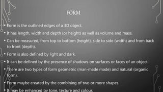 FORM
• Form is the outlined edges of a 3D object.
• It has length, width and depth (or height) as well as volume and mass.
• Can be measured, from top to bottom (height), side to side (width) and from back
to front (depth).
• Form is also defined by light and dark.
• It can be defined by the presence of shadows on surfaces or faces of an object.
• There are two types of form geometric (man-made made) and natural (organic
form).
• Form maybe created by the combining of two or more shapes.
• It may be enhanced by tone, texture and colour.
 