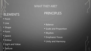 WHAT THEY ARE?
ELEMENTS
• Point
• Line
• Shape
• Form
• Space
• Colour
• Light and Value
• Texture
PRINCIPLES
• Balance
• Scale and Proportion
• Rhythm
• Emphasis/ Focus
• Unity and Harmony
 