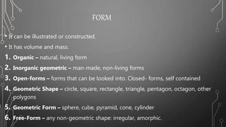 FORM
• It can be illustrated or constructed.
• It has volume and mass.
1. Organic – natural, living form
2. Inorganic geometric – man-made, non-living forms
3. Open-forms – forms that can be looked into. Closed- forms, self contained
4. Geometric Shape – circle, square, rectangle, triangle, pentagon, octagon, other
polygons
5. Geometric Form – sphere, cube, pyramid, cone, cylinder
6. Free-Form – any non-geometric shape: irregular, amorphic.
 