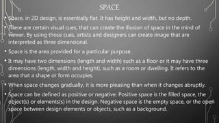 SPACE
• Space, in 2D design, is essentially flat. It has height and width, but no depth.
• There are certain visual cues, that can create the illusion of space in the mind of
viewer. By using those cues, artists and designers can create image that are
interpreted as three dimensional.
• Space is the area provided for a particular purpose.
• It may have two dimensions (length and width) such as a floor or it may have three
dimensions (length, width and height), such as a room or dwelling. It refers to the
area that a shape or form occupies.
• When space changes gradually, it is more pleasing than when it changes abruptly.
• Space can be defined as positive or negative. Positive space is the filled space, the
object(s) or elements(s) in the design. Negative space is the empty space, or the open
space between design elements or objects, such as a background.
 