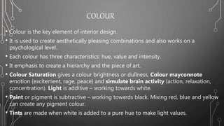 COLOUR
• Colour is the key element of interior design.
• It is used to create aesthetically pleasing combinations and also works on a
psychological level.
• Each colour has three characteristics: hue, value and intensity.
• It emphasis to create a hierarchy and the piece of art.
• Colour Saturation gives a colour brightness or dullness, Colour mayconnote
emotion (excitement, rage, peace) and simulate brain activity (action, relaxation,
concentration). Light is additive – working towards white.
• Paint or pigment is subtractive – working towards black. Mixing red, blue and yellow
can create any pigment colour.
• Tints are made when white is added to a pure hue to make light values.
 