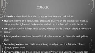 COLOUR
• A Shade is when black is added to a pure hue to make dark values.
• Hue is the name of a colour. Red, green and blue-violet are examples of hues. A
colour may be lightened, darkened or dulled, but the hue will remain the same.
• Tint (colour+white) is high value colour, whereas shade (colour+black) is low value
colour.
• Primary colours are hues from which all other colours can be made: red, yellow,
blue.
• Secondary colours are made from mixing equal parts of the Primary colours:
orange, green, violet.
• Tertiary colours are those colours between Primary and Secondary colours: red-
 