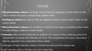 COLOUR
• Complementary colours are those colours that are opposite to each other on the
colour wheel: red-green, orange-blue, yellow-violet.
• Analogous colours are colours that are adjacent (side by side) to each other on the
colour wheel.
• Monochromatic colours are variations in value of one colour by adding either white
to make things or black to make shades.
• Intensity refers to the brightness or dullness of a colour of hue. Adding some of its
compliment can lower the intensity of a hue. The compliment of a hue is the colour
directly opposite it on a standard colour wheel.
• Examples of high intensity colours include hot pink and fire-engine red.
• Low intensity colours include rust and smoky blue.
 