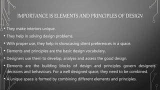 IMPORTANCE IS ELEMENTS AND PRINCIPLES OF DESIGN
• They make interiors unique.
• They help in solving design problems.
• With proper use, they help in showcasing client preferences in a space.
• Elements and principles are the basic design vocabulary.
• Designers use them to develop, analyse and assess the good design.
• Elements are the building blocks of design and principles govern designers’
decisions and behaviours. For a well designed space, they need to be combined.
• A unique space is formed by combining different elements and principles.
 