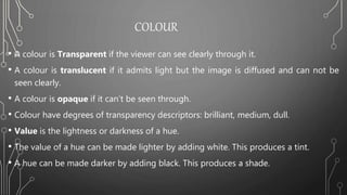 COLOUR
• A colour is Transparent if the viewer can see clearly through it.
• A colour is translucent if it admits light but the image is diffused and can not be
seen clearly.
• A colour is opaque if it can’t be seen through.
• Colour have degrees of transparency descriptors: brilliant, medium, dull.
• Value is the lightness or darkness of a hue.
• The value of a hue can be made lighter by adding white. This produces a tint.
• A hue can be made darker by adding black. This produces a shade.
 
