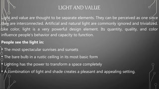LIGHT AND VALUE
Light and value are thought to be separate elements. They can be perceived as one since
they are interconnected. Artificial and natural light are commonly ignored and trivialized.
Like color, light is a very powerful design element. Its quantity, quality, and color
influence people’s behavior and capacity to function.
People see the light in:
• The most spectacular sunrises and sunsets
• The bare bulb in a rustic ceiling in its most basic form
• Lighting has the power to transform a space completely
• A combination of light and shade creates a pleasant and appealing setting.
 