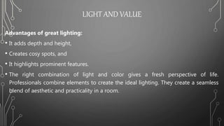 LIGHT AND VALUE
Advantages of great lighting:
• It adds depth and height,
• Creates cosy spots, and
• It highlights prominent features.
• The right combination of light and color gives a fresh perspective of life.
Professionals combine elements to create the ideal lighting. They create a seamless
blend of aesthetic and practicality in a room.
 