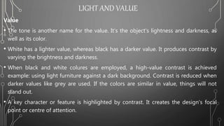 LIGHT AND VALUE
Value
• The tone is another name for the value. It's the object's lightness and darkness, as
well as its color.
• White has a lighter value, whereas black has a darker value. It produces contrast by
varying the brightness and darkness.
• When black and white colures are employed, a high-value contrast is achieved
example: using light furniture against a dark background. Contrast is reduced when
darker values like grey are used. If the colors are similar in value, things will not
stand out.
• A key character or feature is highlighted by contrast. It creates the design's focal
point or centre of attention.
 