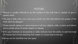 TEXTURE
• Texture is usually referred to as the surface of the wall that is created to give a
perfect finish.
• The way it feels when you move your hands over the wall defines the quality of the
work done by designer.
• Those smooth, glossy or coarse textures in all your objects, walls, curtains and fabrics
lend a subtle sense of certain depth in a design.
• If it’s your furniture or accessories or walls, textures have the ability to add that level
of interest and minute detailing that makes it a visual treat to the eye.
Textures can be classified into two types:
 
