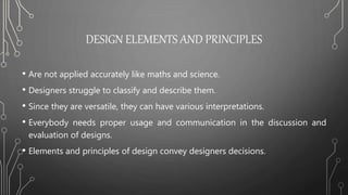 DESIGN ELEMENTS AND PRINCIPLES
• Are not applied accurately like maths and science.
• Designers struggle to classify and describe them.
• Since they are versatile, they can have various interpretations.
• Everybody needs proper usage and communication in the discussion and
evaluation of designs.
• Elements and principles of design convey designers decisions.
 