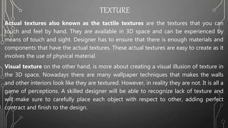 TEXTURE
Actual textures also known as the tactile textures are the textures that you can
touch and feel by hand. They are available in 3D space and can be experienced by
means of touch and sight. Designer has to ensure that there is enough materials and
components that have the actual textures. These actual textures are easy to create as it
involves the use of physical material.
Visual texture on the other hand, is more about creating a visual illusion of texture in
the 3D space. Nowadays there are many wallpaper techniques that makes the walls
and other interiors look like they are textured. However, in reality they are not. It is all a
game of perceptions. A skilled designer will be able to recognize lack of texture and
will make sure to carefully place each object with respect to other, adding perfect
contract and finish to the design.
 