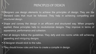 PRINCIPLES OF DESIGN
• Designers use design elements to achieve the principles of design. They are the
standard rules that must be followed. They help in achieving compelling and
structured design.
• Shape and convey the design in an efficient and structured way. When properly
applied, these principles help to revolutionize designs. They improve in terms of
appearance, performance and cohesion.
• Not all designs follow the guidelines. They defy and mix norms while still achieving
appealing and intriguing designs.
• A designer should stick to the rules.
• They should know rules and how to create a compile in design.
 