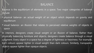 BALANCE
Balance is the equilibrium of elements in a space. Two major categories of balance
include
• physical balance- an actual weight of an object which depends on gravity and
equilibrium
• visual balance- an illusion that relates to perceived relative weights of objects in
space
In interiors, designers create visual weight or an illusion of balance. Rather than
physically balancing furniture and objects, designers create balance through a visual
judgment. Every object in a space has a degree of lightness or heaviness. For example,
light colours appear lighter in visual weight than dark colours. Similarly, transparent
objects appear lighter than opaque objects.
 