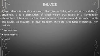 BALANCE
Visual balance is a quality in a room that gives a feeling of equilibrium, stability or
steadiness. It is a distribution of visual weight that results in a comfortable
atmosphere. If balance is not achieved, a sense of imbalance and discomfort results
and causes the occupant to leave the room. There are three types of balance. They
include
• symmetrical
• asymmetrical
• radial
 
