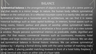 BALANCE
Symmetrical balance is the arrangement of objects on both sides of a centre point or
line that results in a mirror image. In nature, the human body reflects symmetrical
balance on the vertical axis. In a reflected mountain scene in a nearby lake, we can see
symmetrical balance on a horizontal axis. In architecture, we can find it in stately
historical buildings such as state capitol buildings. In interiors, formal spaces such as
living rooms, historic parlour and places of worship utilize symmetrical balance.
Designers use symmetrical balance to emphasize a focus point such as a view outside
a window. People perceive symmetrical interiors as predicable, stable, dignified and
calm. For that reason, commercial interiors such as courtrooms, museums, hotel
lobbies and large residences as private palaces use symmetrical balance. We can also
see symmetrical balance in formal historic interiors. We can achieve symmetrical
balance by: 1 aligning a formal dining table with the same number of matching chairs
across table, 2 placing parallel matching loveseat in front of a hotel lobby fireplace, 3
using identical side chairs on either side of a foyer table
 