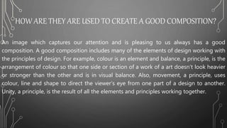 HOW ARE THEY ARE USED TO CREATE A GOOD COMPOSITION?
An image which captures our attention and is pleasing to us always has a good
composition. A good composition includes many of the elements of design working with
the principles of design. For example, colour is an element and balance, a principle, is the
arrangement of colour so that one side or section of a work of a art doesn’t look heavier
or stronger than the other and is in visual balance. Also, movement, a principle, uses
colour, line and shape to direct the viewer’s eye from one part of a design to another.
Unity, a principle, is the result of all the elements and principles working together.
 