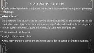 SCALE AND PROPORTION
• Scale and Proportion in design are important. It is a very important part of principles
of design.
What is Scale?
Scale refers to one object’s size concerning another. Specifically, the concept of scale is
used when one object’s size is known for certain. Scale is divided in three categories:
human scale, monumental scale and miniature scale. Few examples are:
• the standard wall heights
• height of a table and chair
• how many meters a bathroom or shower should be so as not feeling too cramped.
 