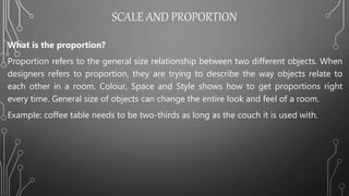 SCALE AND PROPORTION
What is the proportion?
Proportion refers to the general size relationship between two different objects. When
designers refers to proportion, they are trying to describe the way objects relate to
each other in a room. Colour, Space and Style shows how to get proportions right
every time. General size of objects can change the entire look and feel of a room.
Example: coffee table needs to be two-thirds as long as the couch it is used with.
 