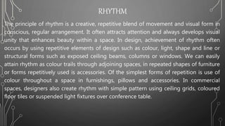 RHYTHM
The principle of rhythm is a creative, repetitive blend of movement and visual form in
conscious, regular arrangement. It often attracts attention and always develops visual
unity that enhances beauty within a space. In design, achievement of rhythm often
occurs by using repetitive elements of design such as colour, light, shape and line or
structural forms such as exposed ceiling beams, columns or windows. We can easily
attain rhythm as colour trails through adjoining spaces, in repeated shapes of furniture
or forms repetitively used is accessories. Of the simplest forms of repetition is use of
colour throughout a space in furnishings, pillows and accessories. In commercial
spaces, designers also create rhythm with simple pattern using ceiling grids, coloured
floor tiles or suspended light fixtures over conference table.
 