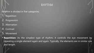 RHYTHM
Rhythm is divided in five categories:
1. Repetition
2. Progression
3. Alternation
4. Contrast
5. Movement
• Repetition: As the simplest type of rhythm, it controls the eye movement by
repeating a single element again and again. Typically, the elements are in similar size
and length.
 