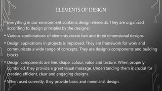 ELEMENTS OF DESIGN
• Everything in our environment contains design elements. They are organized
according to design principles by the designer.
• Various combinations of elements create two and three dimensional designs.
• Design applications in projects is improved. They are framework for work and
communicate a wide range of concepts. They are design’s components and building
blocks.
• Design components are line, shape, colour, value and texture. When properly
combined, they provide a great visual message. Understanding them is crucial for
creating efficient, clear and engaging designs.
• When used correctly, they provide basic and minimalist design.
 