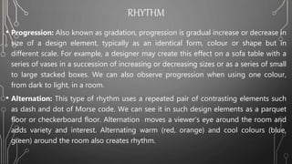 RHYTHM
• Progression: Also known as gradation, progression is gradual increase or decrease in
size of a design element, typically as an identical form, colour or shape but in
different scale. For example, a designer may create this effect on a sofa table with a
series of vases in a succession of increasing or decreasing sizes or as a series of small
to large stacked boxes. We can also observe progression when using one colour,
from dark to light, in a room.
• Alternation: This type of rhythm uses a repeated pair of contrasting elements such
as dash and dot of Morse code. We can see it in such design elements as a parquet
floor or checkerboard floor. Alternation moves a viewer’s eye around the room and
adds variety and interest. Alternating warm (red, orange) and cool colours (blue,
green) around the room also creates rhythm.
 