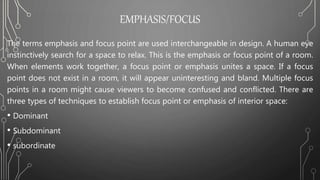 EMPHASIS/FOCUS
The terms emphasis and focus point are used interchangeable in design. A human eye
instinctively search for a space to relax. This is the emphasis or focus point of a room.
When elements work together, a focus point or emphasis unites a space. If a focus
point does not exist in a room, it will appear uninteresting and bland. Multiple focus
points in a room might cause viewers to become confused and conflicted. There are
three types of techniques to establish focus point or emphasis of interior space:
• Dominant
• Subdominant
• subordinate
 