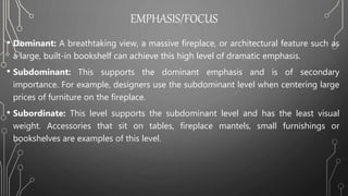 EMPHASIS/FOCUS
• Dominant: A breathtaking view, a massive fireplace, or architectural feature such as
a large, built-in bookshelf can achieve this high level of dramatic emphasis.
• Subdominant: This supports the dominant emphasis and is of secondary
importance. For example, designers use the subdominant level when centering large
prices of furniture on the fireplace.
• Subordinate: This level supports the subdominant level and has the least visual
weight. Accessories that sit on tables, fireplace mantels, small furnishings or
bookshelves are examples of this level.
 