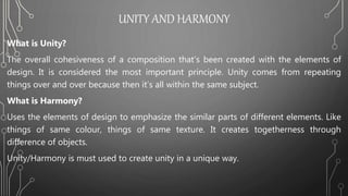 UNITY AND HARMONY
What is Unity?
The overall cohesiveness of a composition that’s been created with the elements of
design. It is considered the most important principle. Unity comes from repeating
things over and over because then it’s all within the same subject.
What is Harmony?
Uses the elements of design to emphasize the similar parts of different elements. Like
things of same colour, things of same texture. It creates togetherness through
difference of objects.
Unity/Harmony is must used to create unity in a unique way.
 